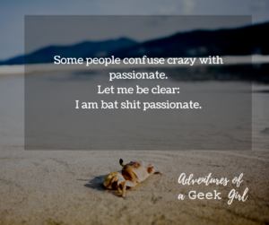 Some people confuse crazy with passionate. Let me be clear: I am bat shit passionate.