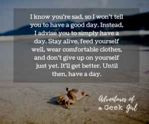 I know you're sad, so I won't tell you to have a good day. Instead, I advise you to simply have a day. Stay alive, feed yourself well, wear comfortable clothes, and don't give up on yourself just yet. It'll get better. Until then, have a day.