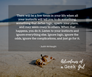 There will be a few times in your life when all your instincts will tell you to do something, something that defies logic, upsets your plans, and may seem crazy to others. When that happens, you do it. Listen to your instincts and ignore everyone else. Ignore logic, ignore the odds, ignore the complications, and just go for it. -Judith McNaught