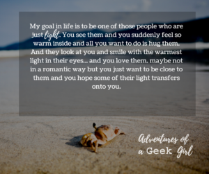 My goal in life is to be one of those people who are just light. You see them and you suddenly feel so warm inside and all you want to do is hug them. And they look at you and smile with the warmest light in their eyes... and you love them. Maybe not in a romantic way but you just want to be close to them and you hope some their light transfers onto you.